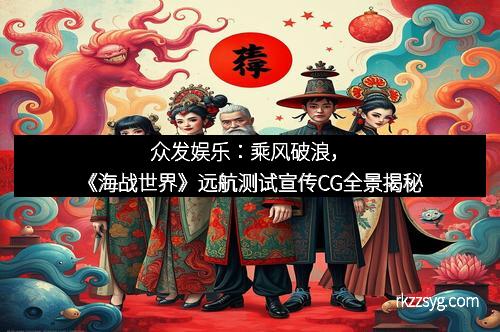 众发娱乐：乘风破浪，《海战世界》远航测试宣传CG全景揭秘